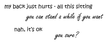 my back just hurts - all this sitting &nbsp;/ &nbsp;you can stand for a while if you want &nbsp;/ &nbsp;nah, it's ok &nbsp;/ &nbsp;you sure?